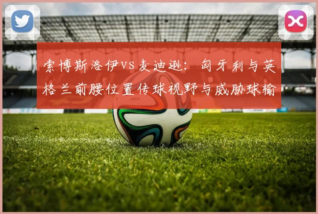 索博斯洛伊vs麦迪逊:匈牙利与英格兰前腰位置传球视野与威胁球输送对比