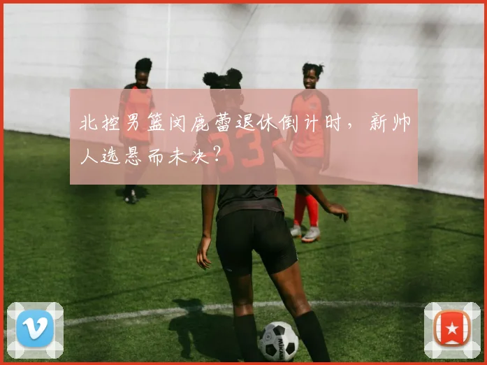北控男篮闵鹿蕾退休倒计时,新帅人选悬而未决?