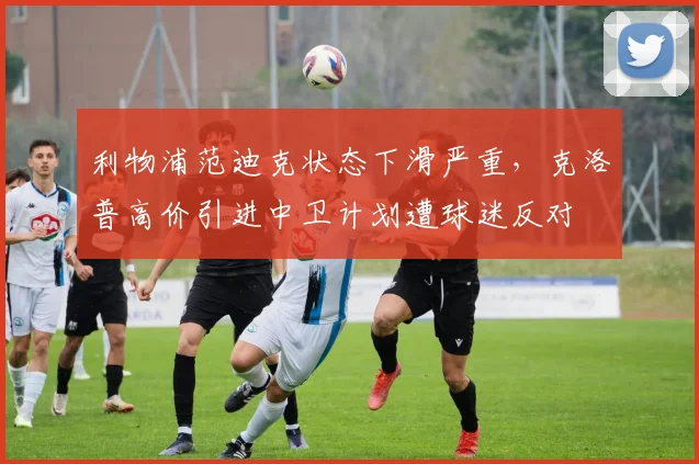 利物浦范迪克状态下滑严重,克洛普高价引进中卫计划遭球迷反对