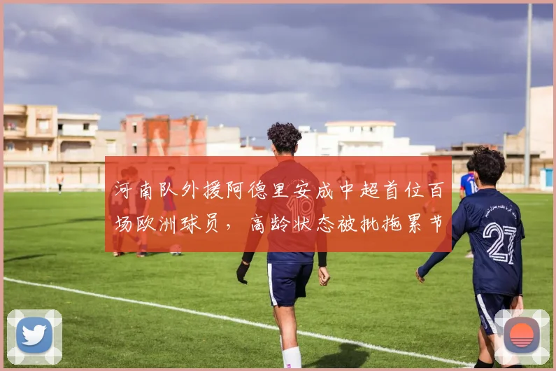 河南队外援阿德里安成中超首位百场欧洲球员，高龄状态被批拖累节奏