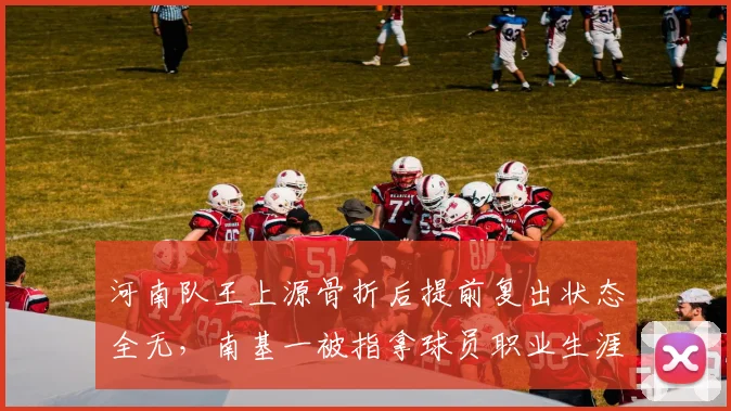 河南队王上源骨折后提前复出状态全无,南基一被指拿球员职业生涯冒险