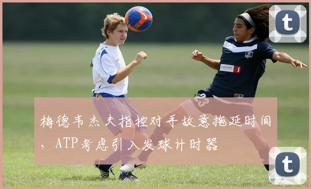 梅德韦杰夫指控对手故意拖延时间，ATP考虑引入发球计时器