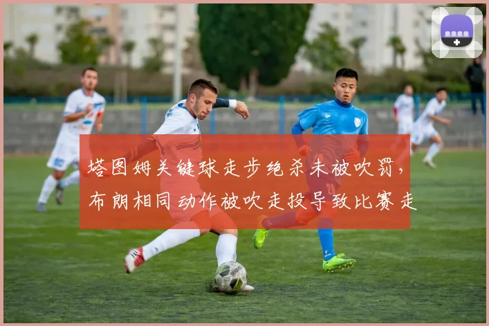 塔图姆关键球走步绝杀未被吹罚,布朗相同动作被吹走投导致比赛走势逆转